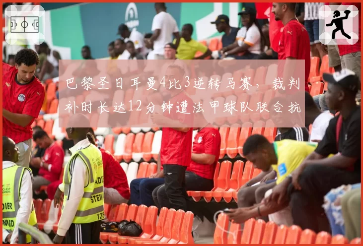 巴黎圣日耳曼4比3逆转马赛，裁判补时长达12分钟遭法甲球队联合抗议