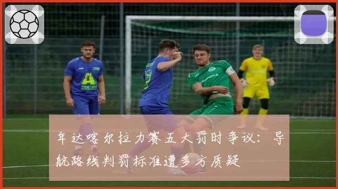 年达喀尔拉力赛五大罚时争议：导航路线判罚标准遭多方质疑